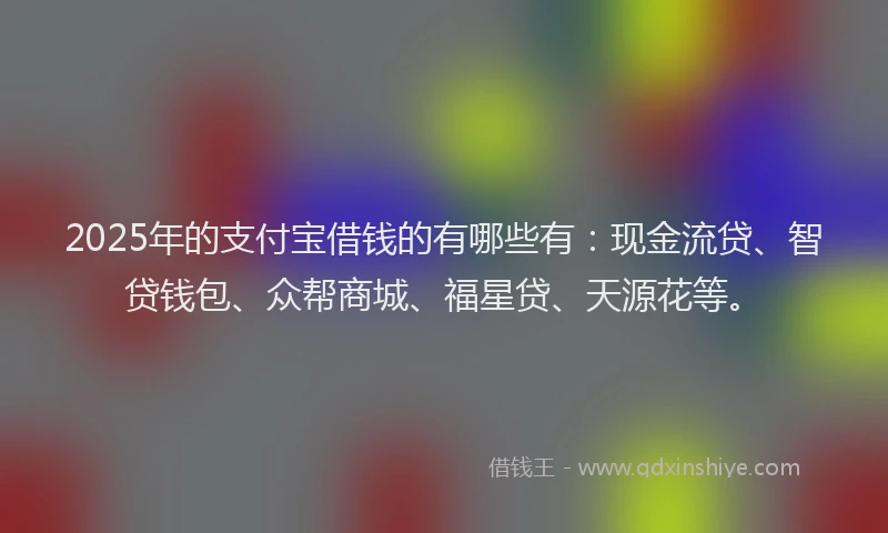 2025年的支付宝借钱的有哪些有：现金流贷、智贷钱包、众帮商城、福星贷、天源花等。
