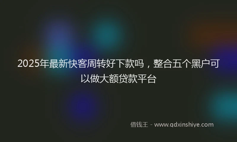 2025年最新快客周转好下款吗，整合五个黑户可以做大额贷款平台
