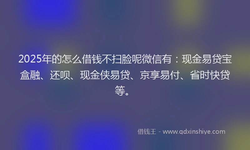 2025年的怎么借钱不扫脸呢微信有：现金易贷宝盒融、还呗、现金侠易贷、京享易付、省时快贷等。