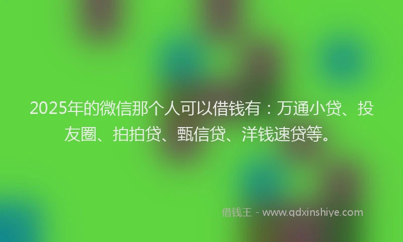 2025年的微信那个人可以借钱有：万通小贷、投友圈、拍拍贷、甄信贷、洋钱速贷等。