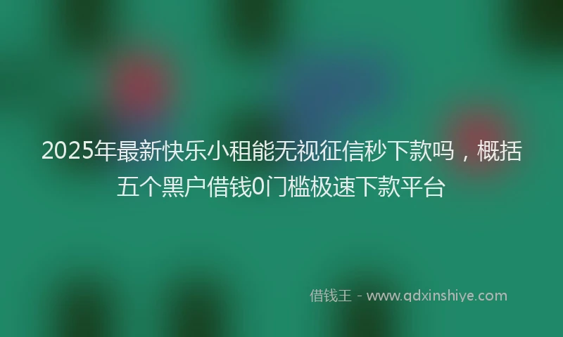 2025年最新快乐小租能无视征信秒下款吗，概括五个黑户借钱0门槛极速下款平台
