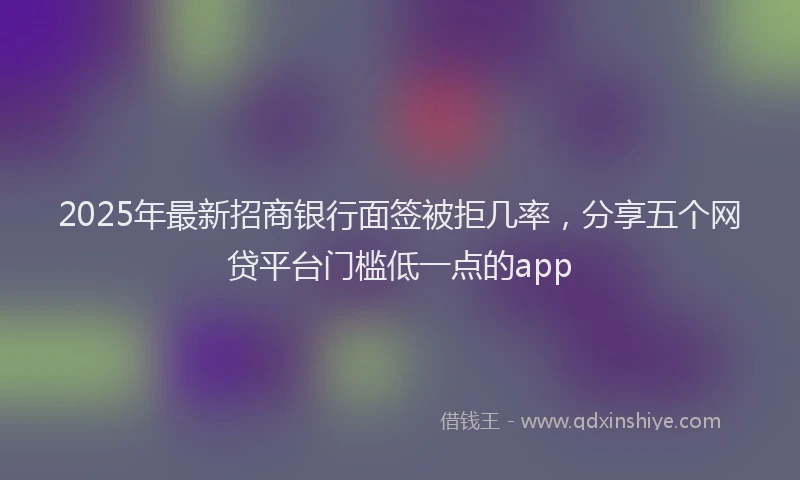 2025年最新招商银行面签被拒几率，分享五个网贷平台门槛低一点的app