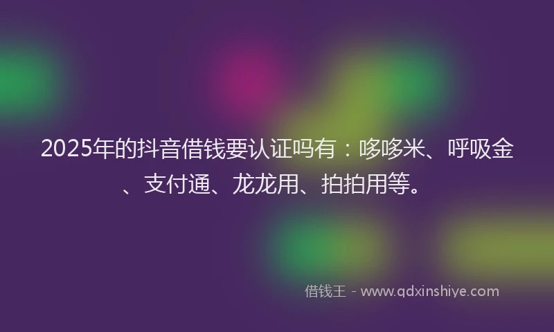2025年的抖音借钱要认证吗有：哆哆米、呼吸金、支付通、龙龙用、拍拍用等。