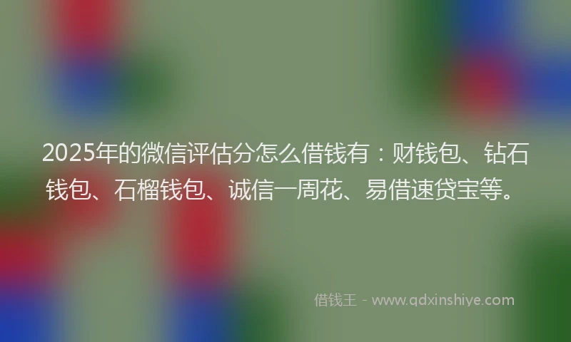2025年的微信评估分怎么借钱有：财钱包、钻石钱包、石榴钱包、诚信一周花、易借速贷宝等。