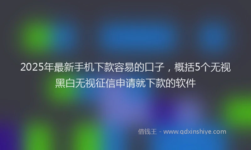 2025年最新手机下款容易的口子，概括5个无视黑白无视征信申请就下款的软件