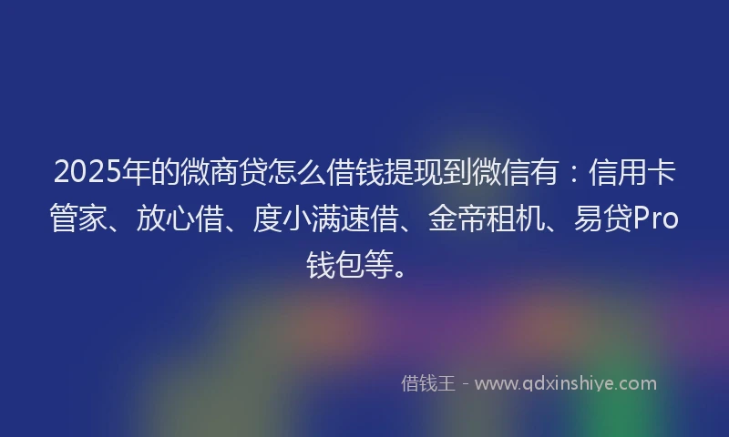 2025年的微商贷怎么借钱提现到微信有：信用卡管家、放心借、度小满速借、金帝租机、易贷Pro钱包等。