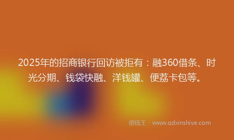 2025年的招商银行回访被拒有：融360借条、时光分期、钱袋快融、洋钱罐、便荔卡包等。
