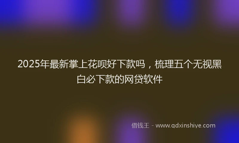2025年最新掌上花呗好下款吗，梳理五个无视黑白必下款的网贷软件