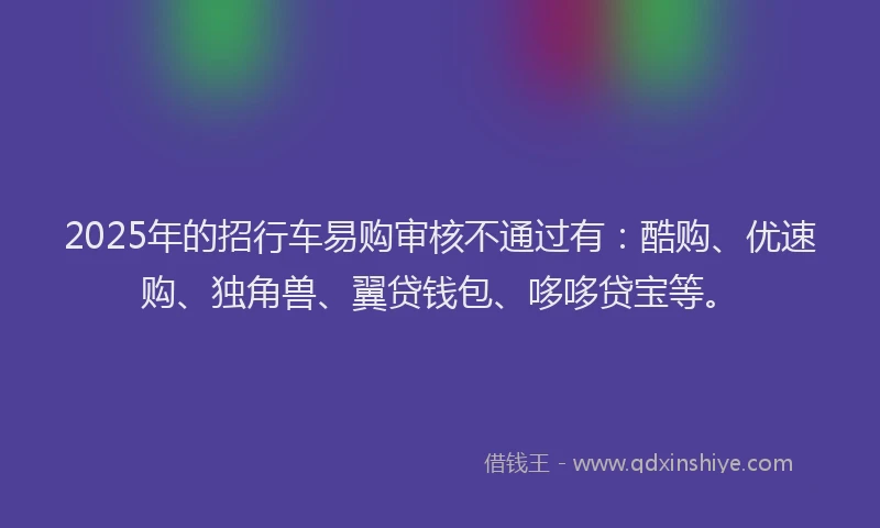 2025年的招行车易购审核不通过有：酷购、优速购、独角兽、翼贷钱包、哆哆贷宝等。