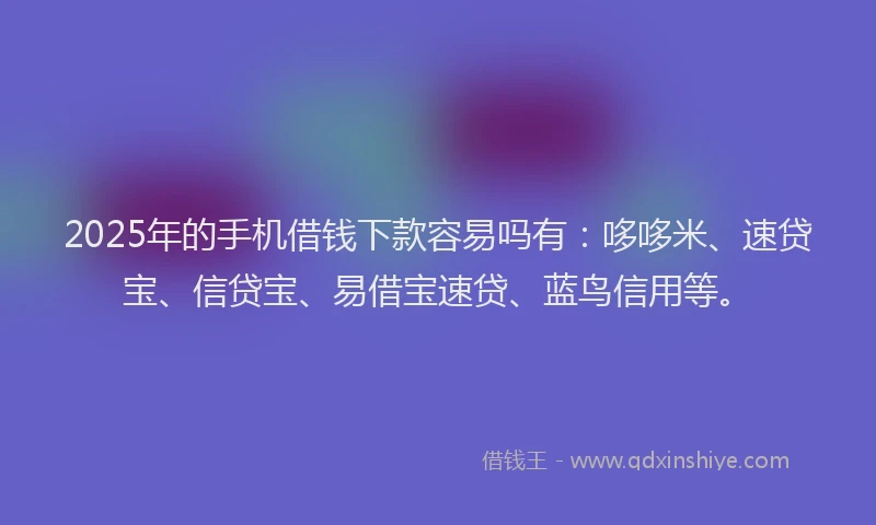 2025年的手机借钱下款容易吗有：哆哆米、速贷宝、信贷宝、易借宝速贷、蓝鸟信用等。