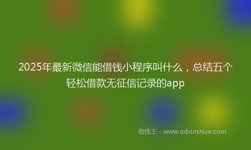 2025年最新微信能借钱小程序叫什么，总结五个轻松借款无征信记录的app