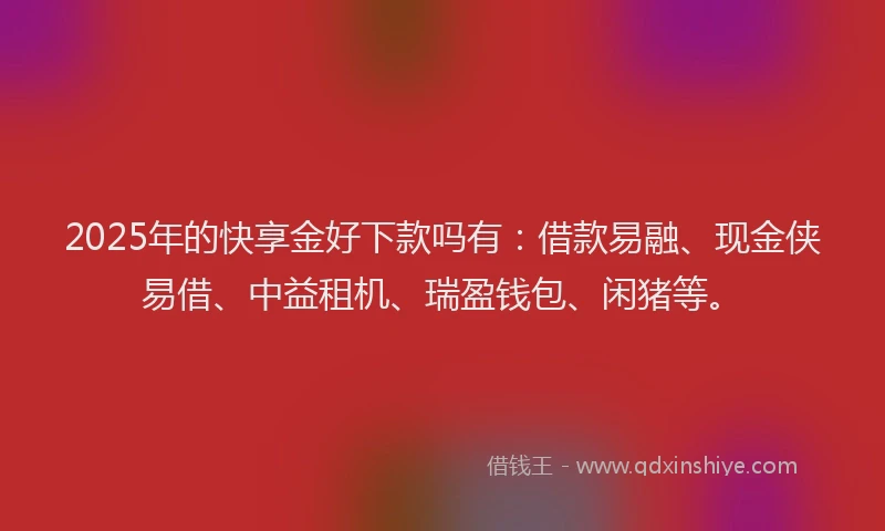2025年的快享金好下款吗有：借款易融、现金侠易借、中益租机、瑞盈钱包、闲猪等。