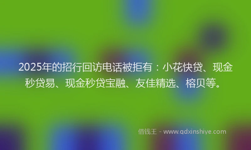 2025年的招行回访电话被拒有：小花快贷、现金秒贷易、现金秒贷宝融、友佳精选、榕贝等。