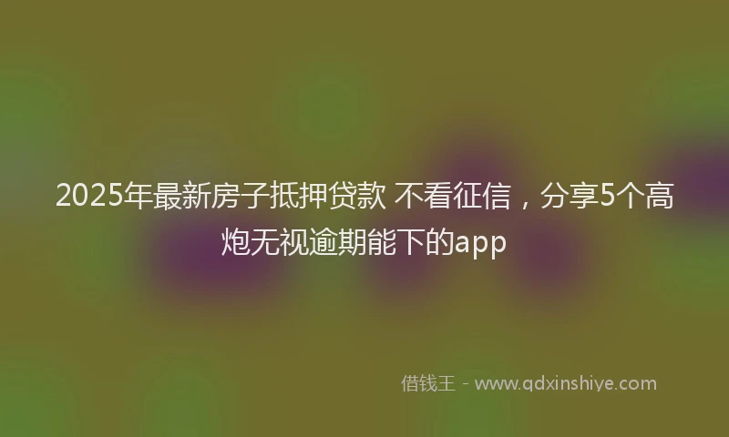 2025年最新房子抵押贷款 不看征信，分享5个高炮无视逾期能下的app