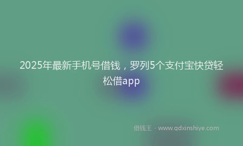 2025年最新手机号借钱，罗列5个支付宝快贷轻松借app