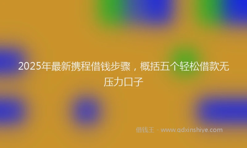 2025年最新携程借钱步骤，概括五个轻松借款无压力口子