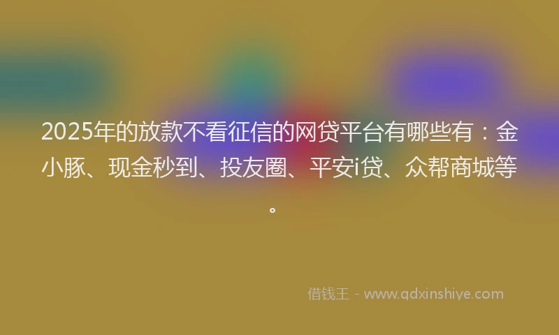 2025年的放款不看征信的网贷平台有哪些有：金小豚、现金秒到、投友圈、平安i贷、众帮商城等。