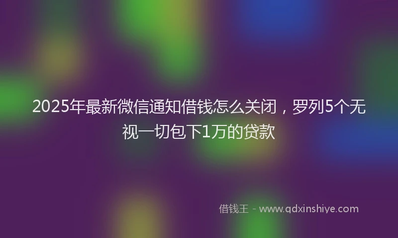 2025年最新微信通知借钱怎么关闭，罗列5个无视一切包下1万的贷款