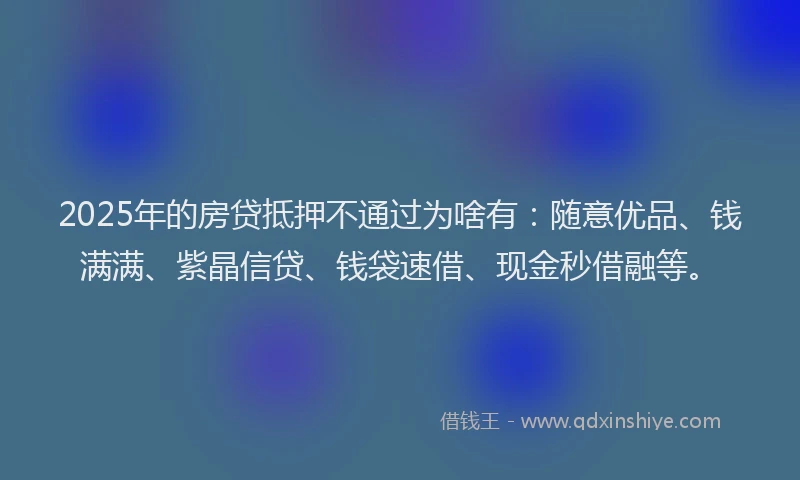 2025年的房贷抵押不通过为啥有：随意优品、钱满满、紫晶信贷、钱袋速借、现金秒借融等。