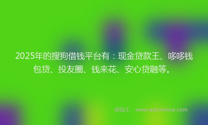 2025年的搜狗借钱平台有：现金贷款王、哆哆钱包贷、投友圈、钱来花、安心贷融等。
