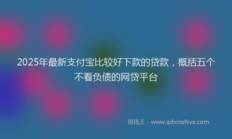 2025年最新支付宝比较好下款的贷款，概括五个不看负债的网贷平台