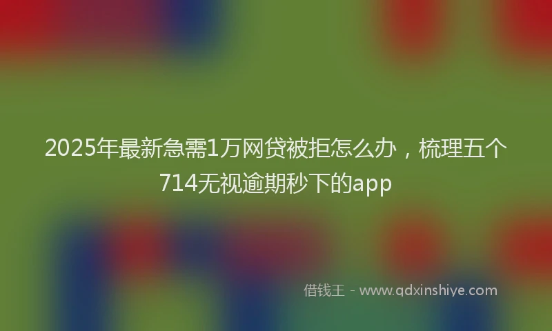 2025年最新急需1万网贷被拒怎么办，梳理五个714无视逾期秒下的app