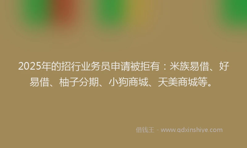 2025年的招行业务员申请被拒有：米族易借、好易借、柚子分期、小狗商城、天美商城等。