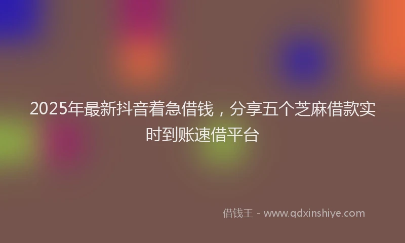 2025年最新抖音着急借钱，分享五个芝麻借款实时到账速借平台