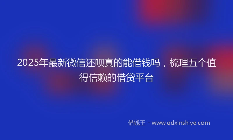 2025年最新微信还呗真的能借钱吗，梳理五个值得信赖的借贷平台