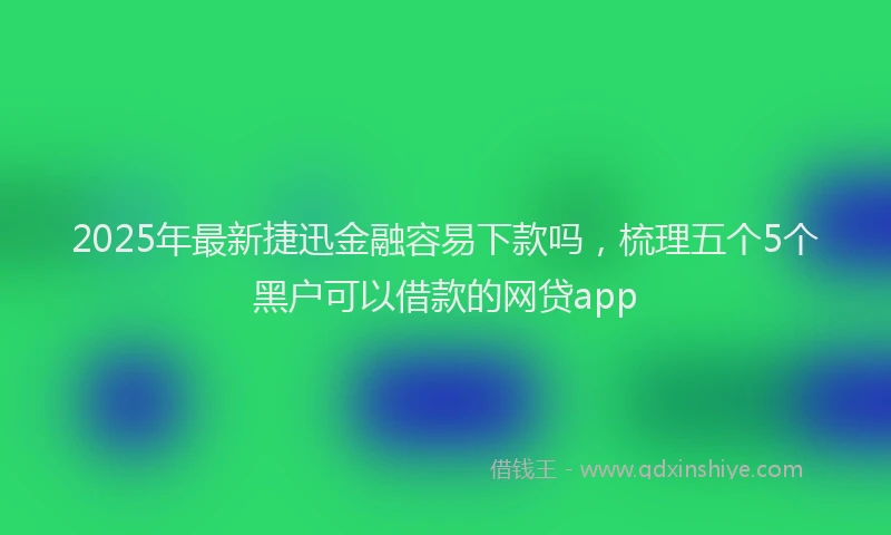 2025年最新捷迅金融容易下款吗，梳理五个5个黑户可以借款的网贷app
