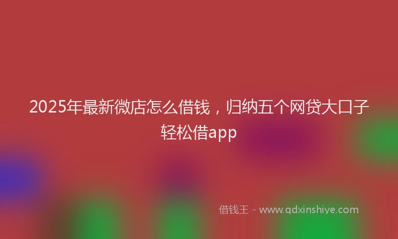 2025年最新微店怎么借钱，归纳五个网贷大口子轻松借app