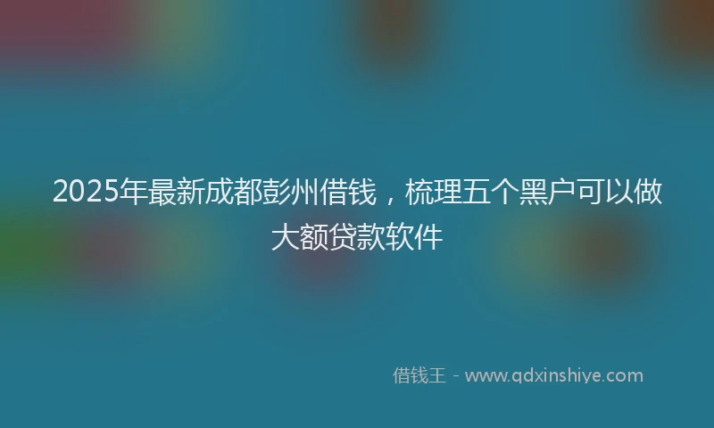 2025年最新成都彭州借钱，梳理五个黑户可以做大额贷款软件