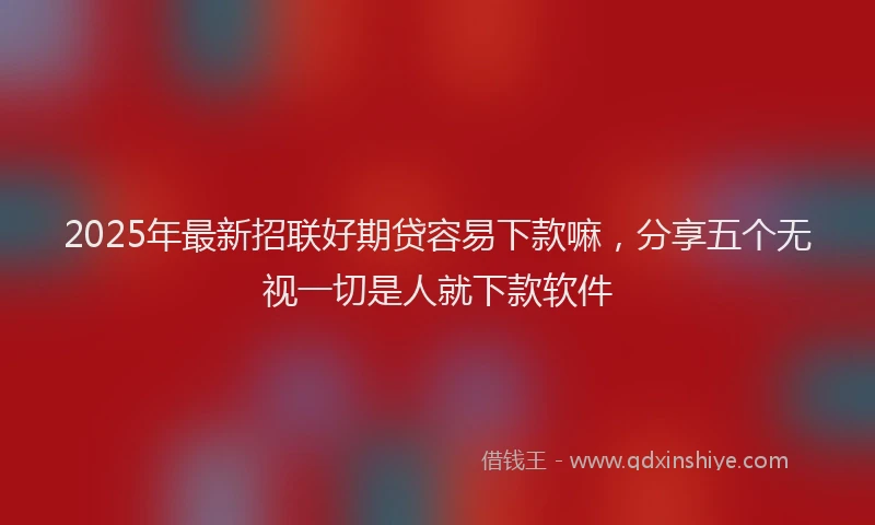 2025年最新招联好期贷容易下款嘛，分享五个无视一切是人就下款软件