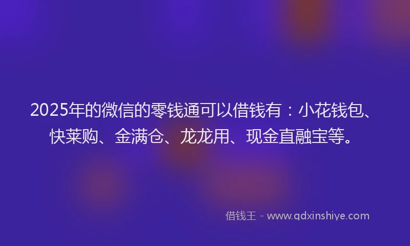 2025年的微信的零钱通可以借钱有：小花钱包、快莱购、金满仓、龙龙用、现金直融宝等。