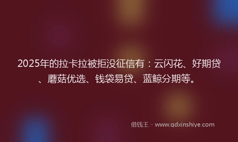 2025年的拉卡拉被拒没征信有：云闪花、好期贷、蘑菇优选、钱袋易贷、蓝鲸分期等。