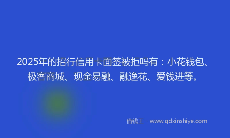 2025年的招行信用卡面签被拒吗有：小花钱包、极客商城、现金易融、融逸花、爱钱进等。