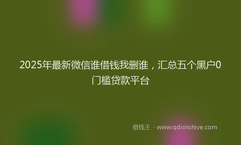 2025年最新微信谁借钱我删谁，汇总五个黑户0门槛贷款平台