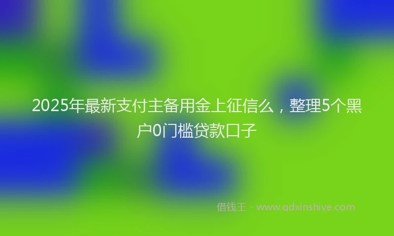 2025年最新支付主备用金上征信么，整理5个黑户0门槛贷款口子
