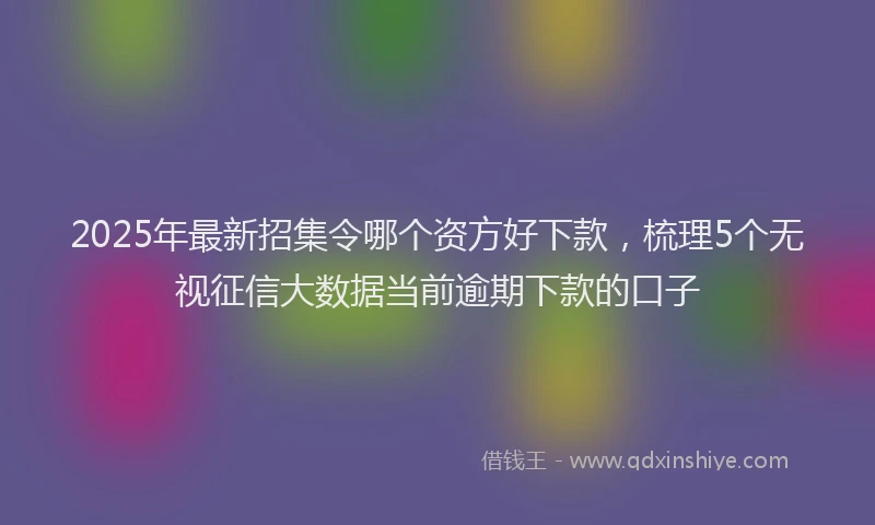 2025年最新招集令哪个资方好下款，梳理5个无视征信大数据当前逾期下款的口子