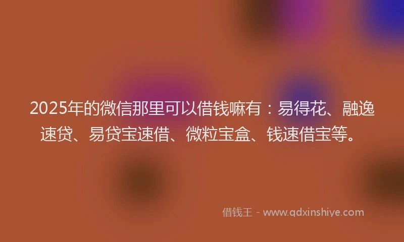 2025年的微信那里可以借钱嘛有：易得花、融逸速贷、易贷宝速借、微粒宝盒、钱速借宝等。