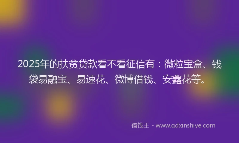 2025年的扶贫贷款看不看征信有：微粒宝盒、钱袋易融宝、易速花、微博借钱、安鑫花等。