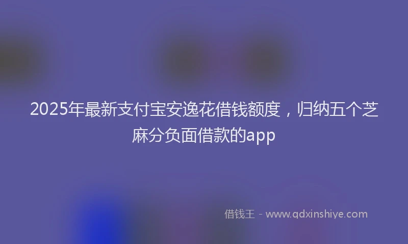 2025年最新支付宝安逸花借钱额度，归纳五个芝麻分负面借款的app