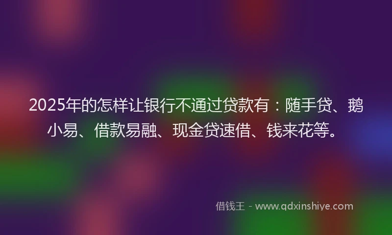 2025年的怎样让银行不通过贷款有：随手贷、鹅小易、借款易融、现金贷速借、钱来花等。