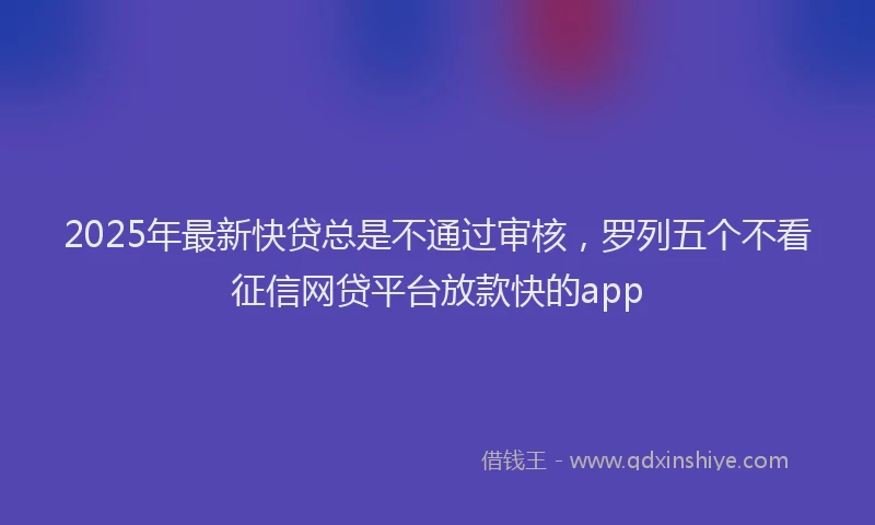 2025年最新快贷总是不通过审核，罗列五个不看征信网贷平台放款快的app