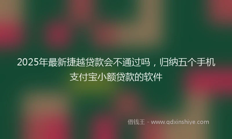 2025年最新捷越贷款会不通过吗，归纳五个手机支付宝小额贷款的软件
