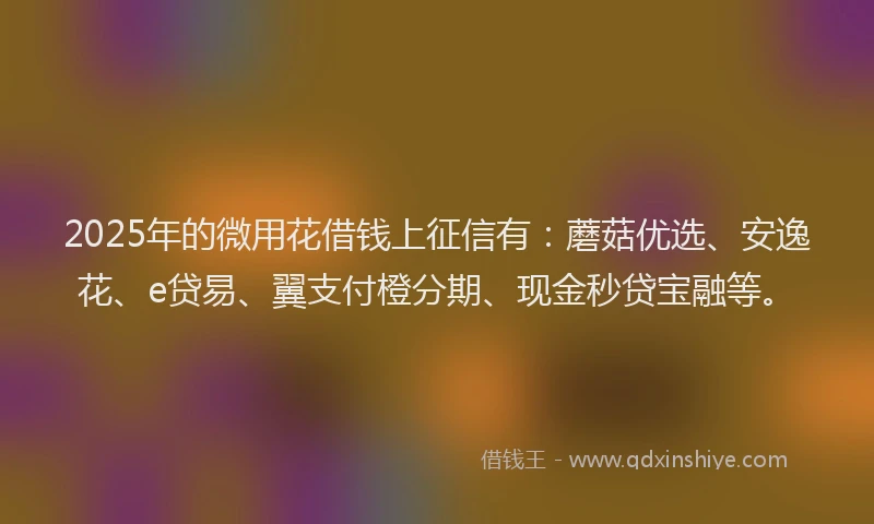2025年的微用花借钱上征信有：蘑菇优选、安逸花、e贷易、翼支付橙分期、现金秒贷宝融等。