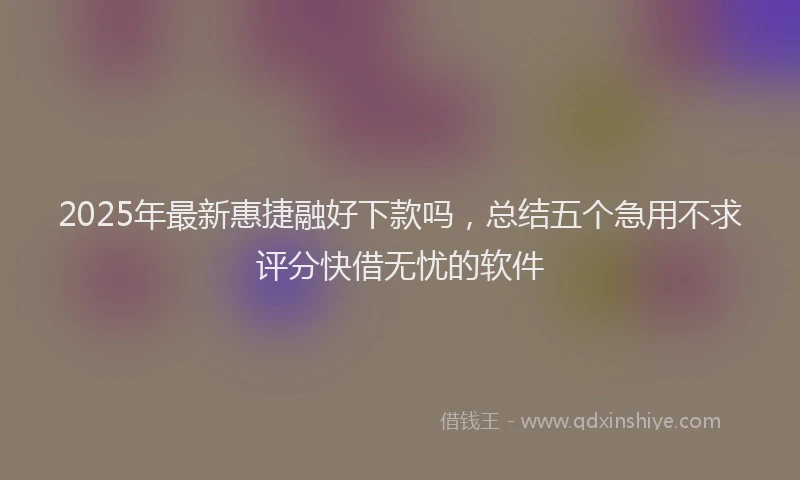 2025年最新惠捷融好下款吗，总结五个急用不求评分快借无忧的软件