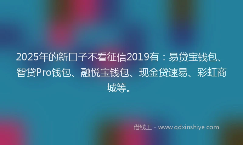 2025年的新口子不看征信2019有：易贷宝钱包、智贷Pro钱包、融悦宝钱包、现金贷速易、彩虹商城等。
