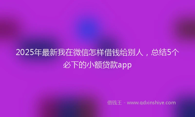 2025年最新我在微信怎样借钱给别人，总结5个必下的小额贷款app