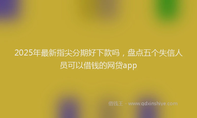 2025年最新指尖分期好下款吗，盘点五个失信人员可以借钱的网贷app